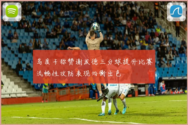 乌度卡称赞谢泼德三分球提升比赛流畅性攻防表现均衡出色