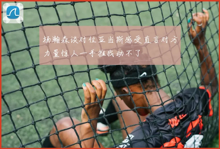 杨瀚森谈对位亚当斯感受直言对方力量惊人一手推我动不了