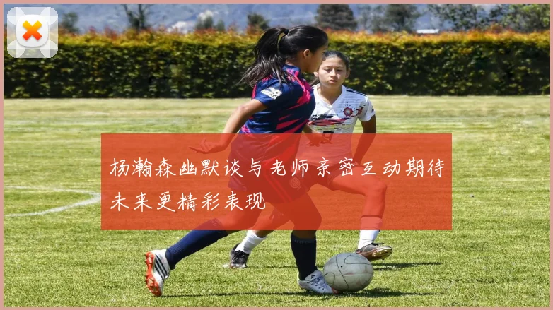 杨瀚森幽默谈与老师亲密互动期待未来更精彩表现