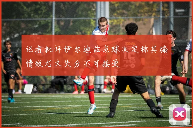记者批评伊尔迪兹点球决定称其煽情致尤文失分不可接受