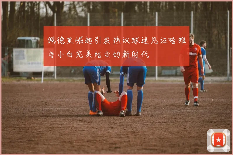 佩德里崛起引发热议球迷见证哈维与小白完美结合的新时代