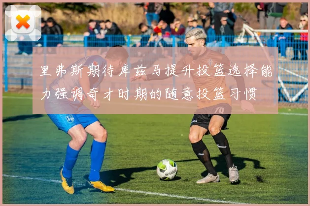 里弗斯期待库兹马提升投篮选择能力强调奇才时期的随意投篮习惯