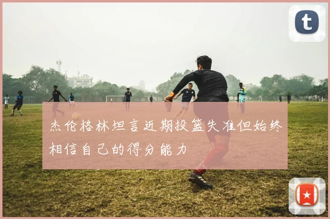 杰伦格林坦言近期投篮失准但始终相信自己的得分能力