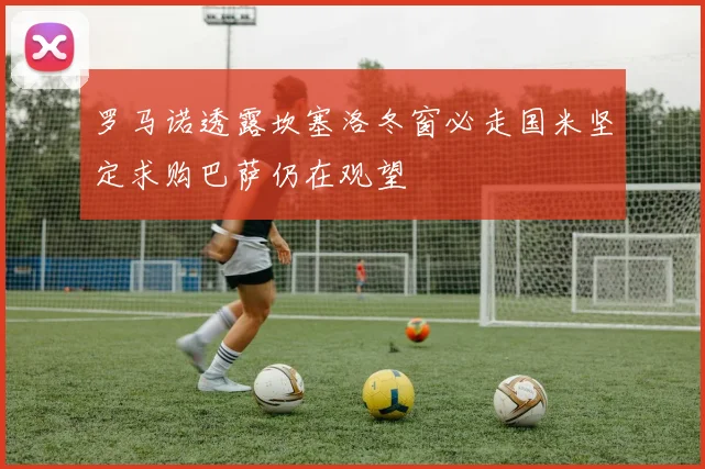 罗马诺透露坎塞洛冬窗必走国米坚定求购巴萨仍在观望