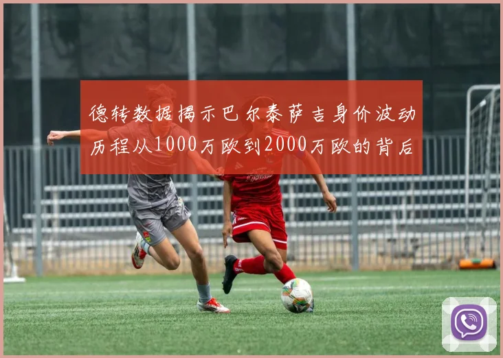 德转数据揭示巴尔泰萨吉身价波动历程从1000万欧到2000万欧的背后故事