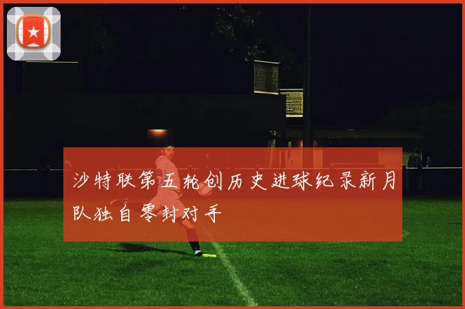 沙特联第五轮创历史进球纪录新月队独自零封对手