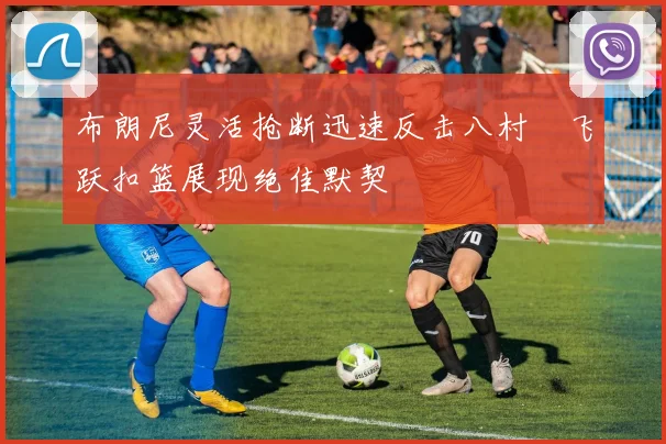 布朗尼灵活抢断迅速反击八村塁飞跃扣篮展现绝佳默契