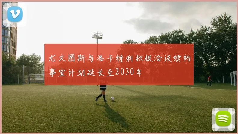 尤文图斯与洛卡特利积极洽谈续约事宜计划延长至2030年