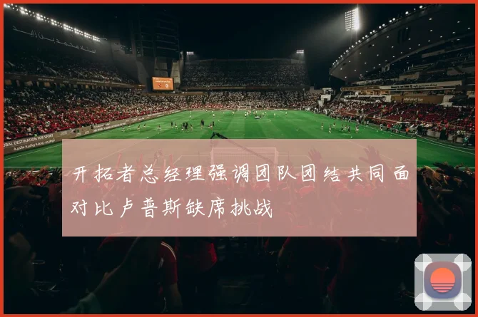 开拓者总经理强调团队团结共同面对比卢普斯缺席挑战