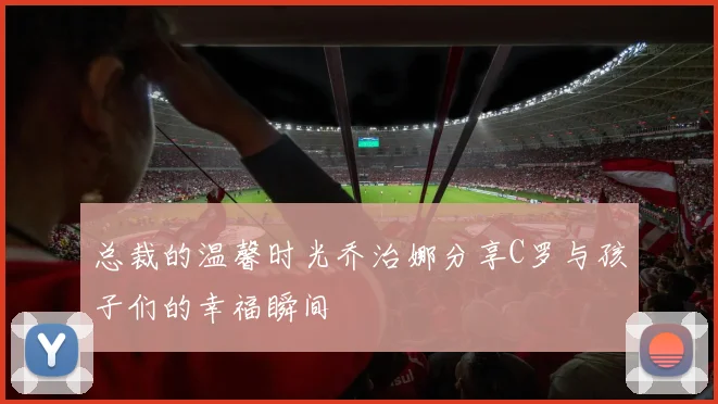 总裁的温馨时光乔治娜分享C罗与孩子们的幸福瞬间