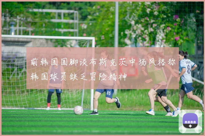 前韩国国脚谈布斯克茨中场风格称韩国球员缺乏冒险精神