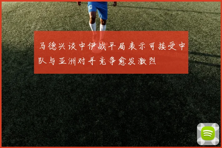 马德兴谈中伊战平局表示可接受中队与亚洲对手竞争愈发激烈