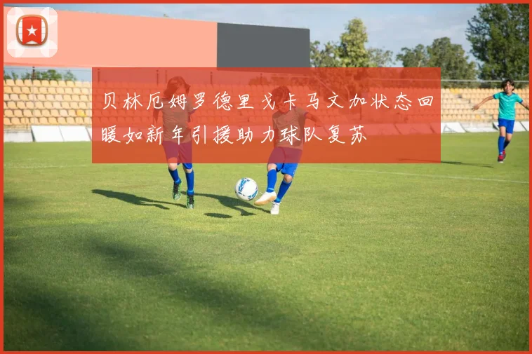 贝林厄姆罗德里戈卡马文加状态回暖如新年引援助力球队复苏