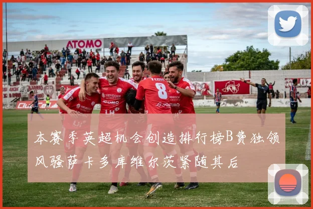 本赛季英超机会创造排行榜B费独领风骚萨卡多库维尔茨紧随其后