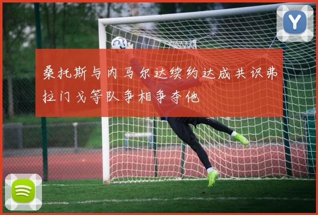 桑托斯与内马尔达续约达成共识弗拉门戈等队争相争夺他