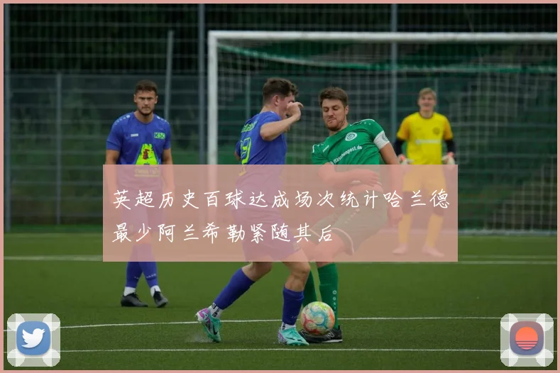 英超历史百球达成场次统计哈兰德最少阿兰希勒紧随其后