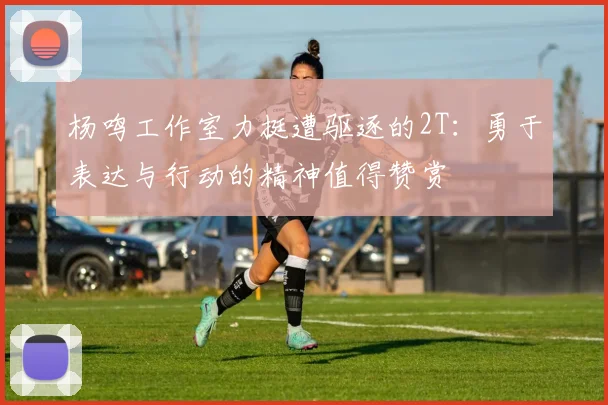 杨鸣工作室力挺遭驱逐的2T：勇于表达与行动的精神值得赞赏