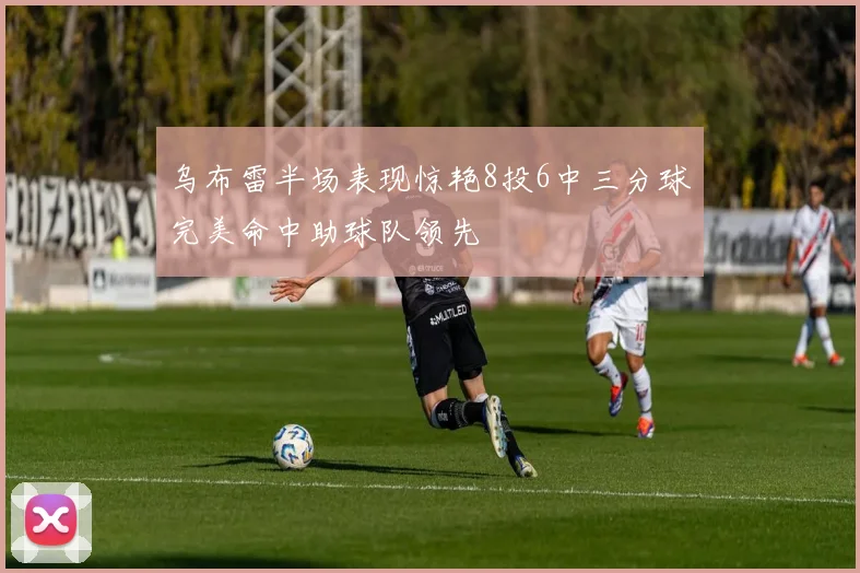 乌布雷半场表现惊艳8投6中三分球完美命中助球队领先