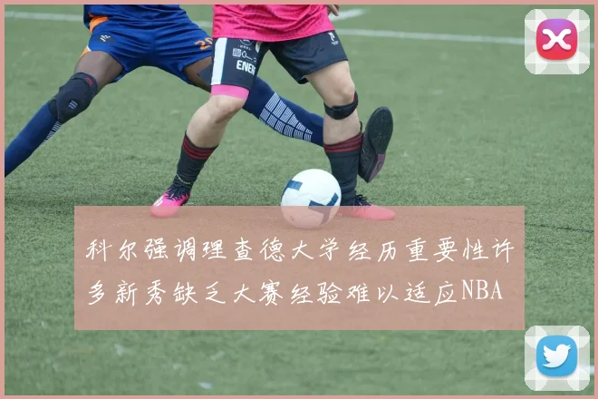 科尔强调理查德大学经历重要性许多新秀缺乏大赛经验难以适应NBA