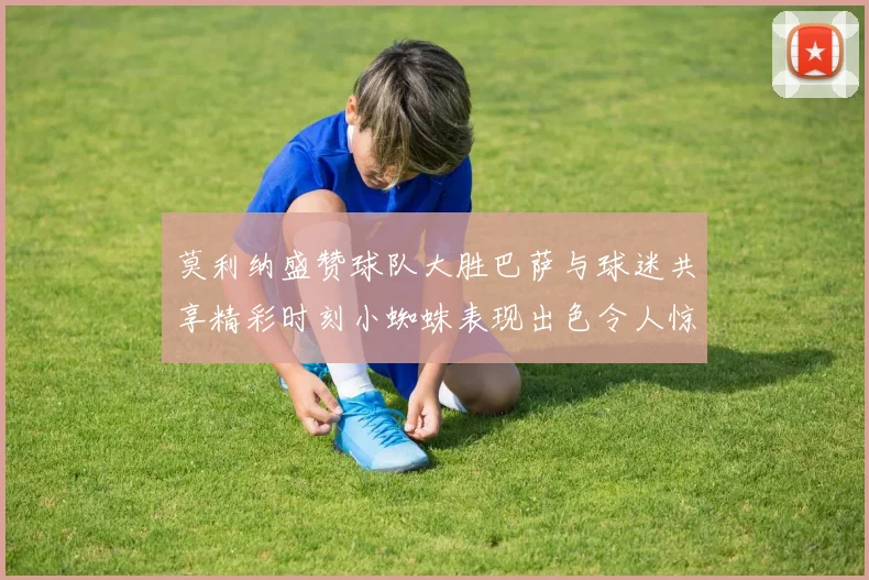 莫利纳盛赞球队大胜巴萨与球迷共享精彩时刻小蜘蛛表现出色令人惊艳