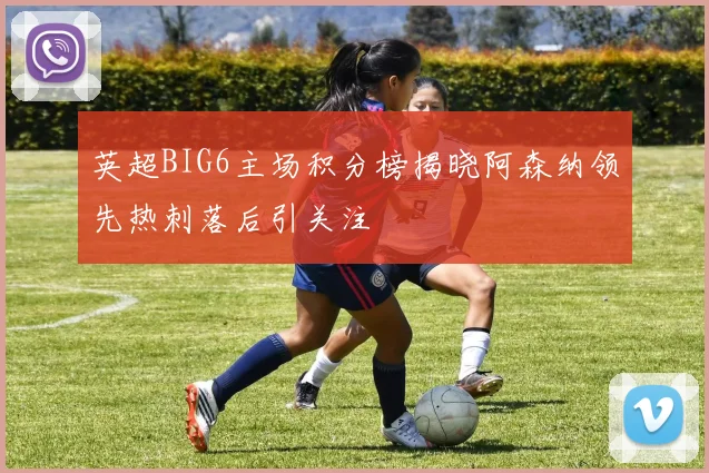 英超BIG6主场积分榜揭晓阿森纳领先热刺落后引关注