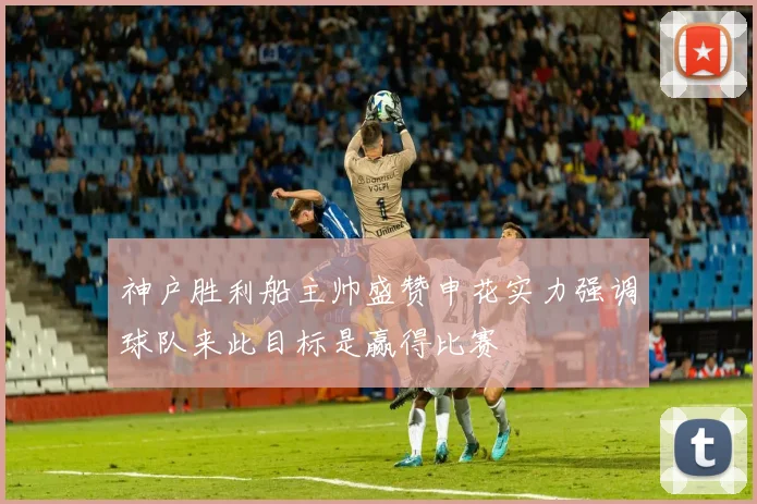 神户胜利船主帅盛赞申花实力强调球队来此目标是赢得比赛