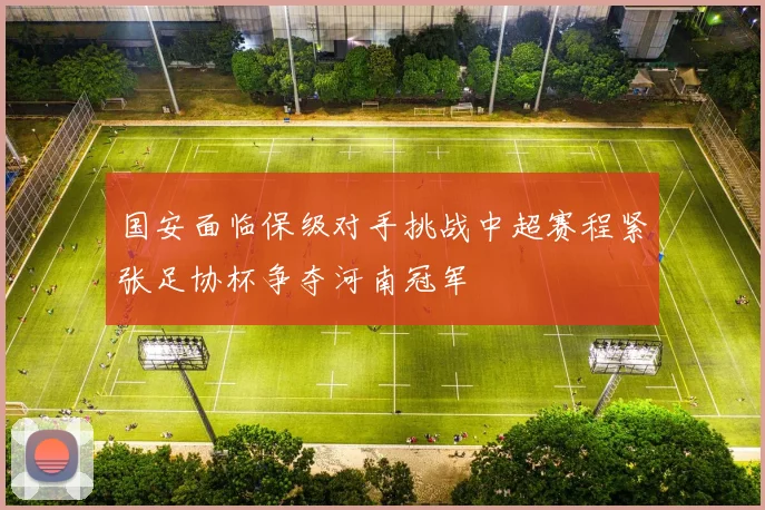 国安面临保级对手挑战中超赛程紧张足协杯争夺河南冠军