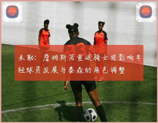 米勒：詹姆斯若重返骑士将影响年轻球员发展与泰森的角色调整
