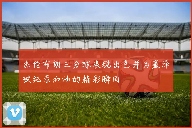 杰伦布朗三分球表现出色并为豪泽破纪录加油的精彩瞬间