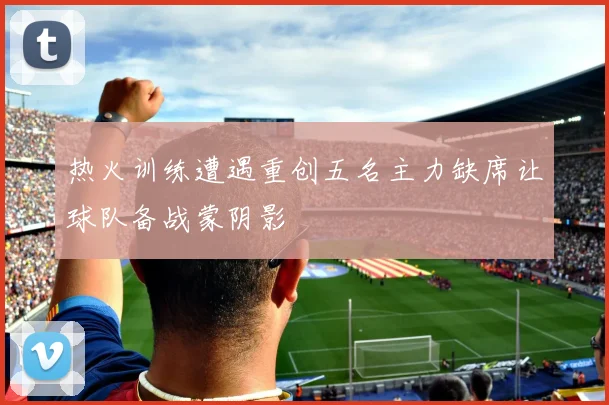 热火训练遭遇重创五名主力缺席让球队备战蒙阴影