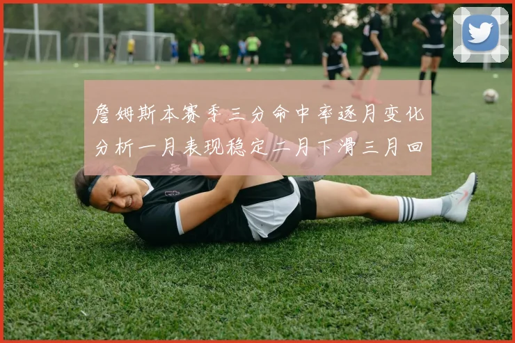 詹姆斯本赛季三分命中率逐月变化分析一月表现稳定二月下滑三月回暖