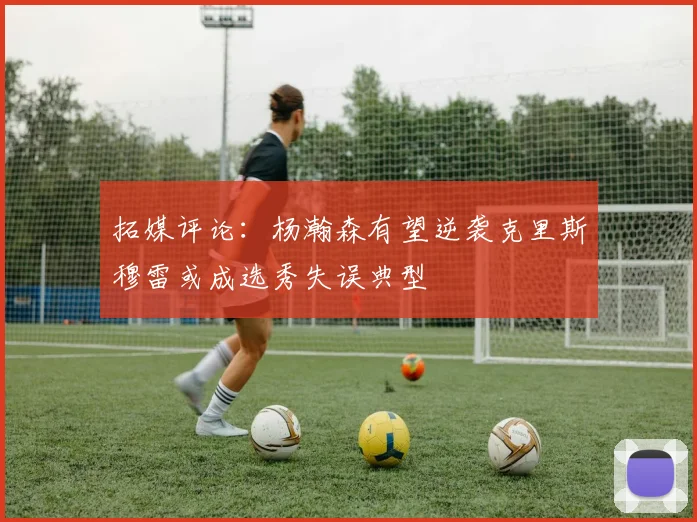 拓媒评论：杨瀚森有望逆袭克里斯穆雷或成选秀失误典型