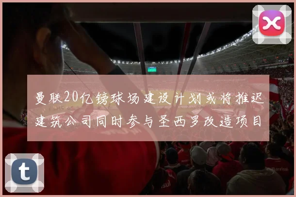 曼联20亿镑球场建设计划或将推迟建筑公司同时参与圣西罗改造项目