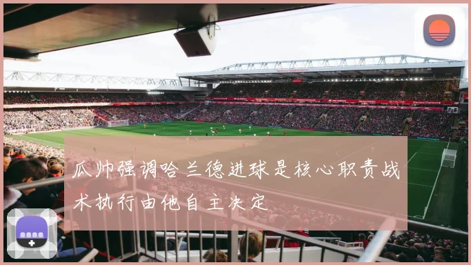 瓜帅强调哈兰德进球是核心职责战术执行由他自主决定