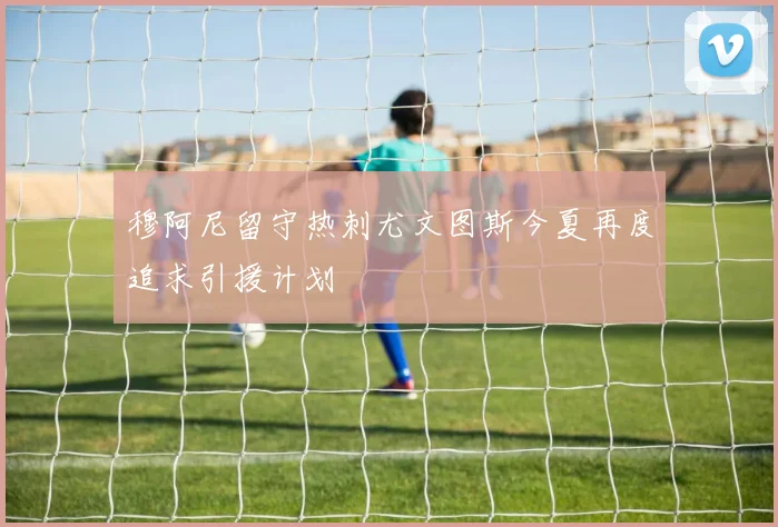 穆阿尼留守热刺尤文图斯今夏再度追求引援计划