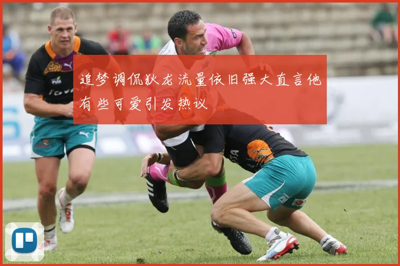 追梦调侃狄龙流量依旧强大直言他有些可爱引发热议