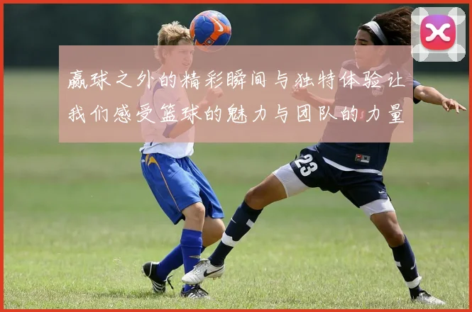 赢球之外的精彩瞬间与独特体验让我们感受篮球的魅力与团队的力量