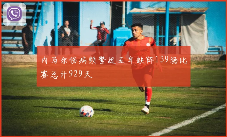 内马尔伤病频繁近五年缺阵139场比赛总计929天