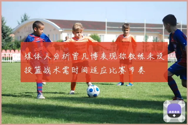 媒体人分析曾凡博表现称教练未设投篮战术需时间适应比赛节奏