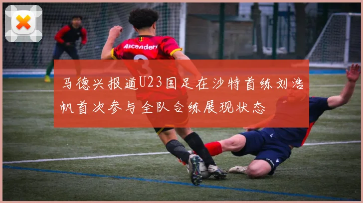 马德兴报道U23国足在沙特首练刘浩帆首次参与全队合练展现状态